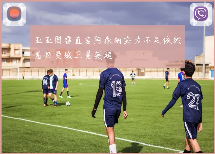亚亚图雷直言阿森纳实力不足依然看好曼城卫冕英超