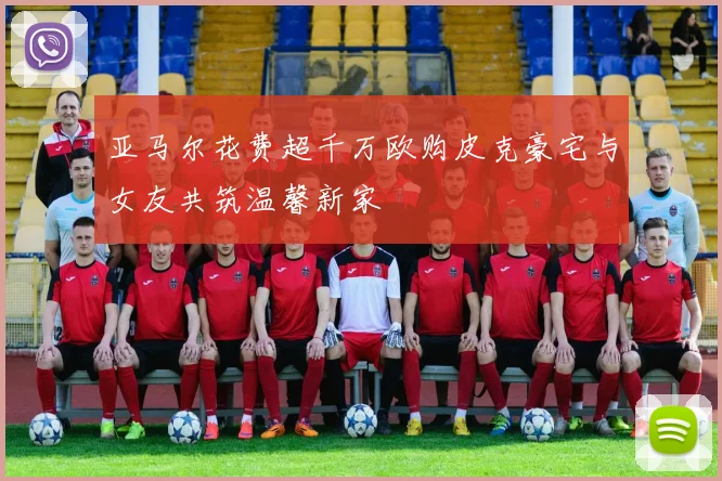 亚马尔花费超千万欧购皮克豪宅与女友共筑温馨新家