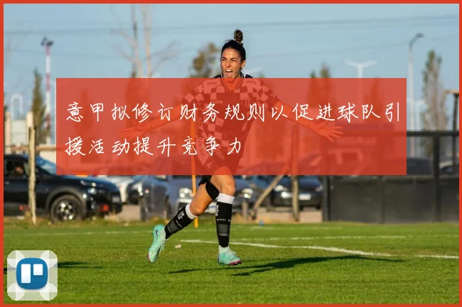 意甲拟修订财务规则以促进球队引援活动提升竞争力