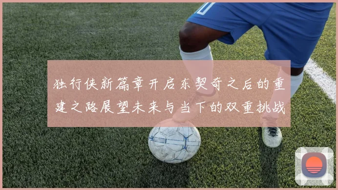 独行侠新篇章开启东契奇之后的重建之路展望未来与当下的双重挑战