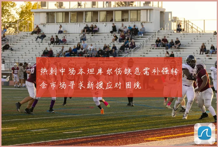 热刺中场本坦库尔伤缺急需补强转会市场寻求新援应对困境