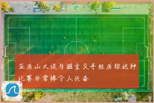 亚历山大谈与掘金交手经历称这种比赛非常棒令人兴奋
