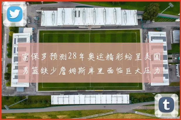 富保罗预测28年奥运精彩纷呈美国男篮缺少詹姆斯库里面临巨大压力