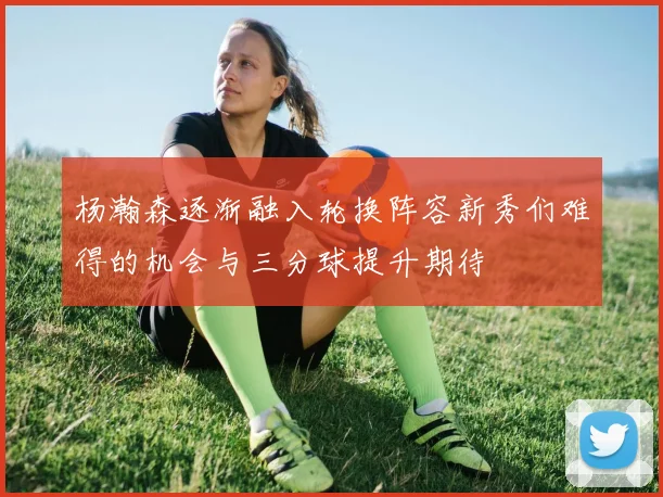 杨瀚森逐渐融入轮换阵容新秀们难得的机会与三分球提升期待