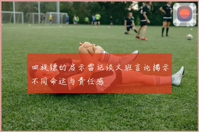 回旋镖的启示雷记谈文班言论揭示不同命运与责任感