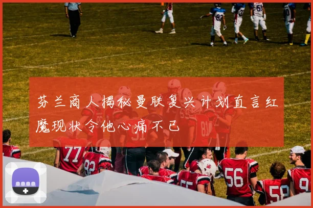 芬兰商人揭秘曼联复兴计划直言红魔现状令他心痛不已