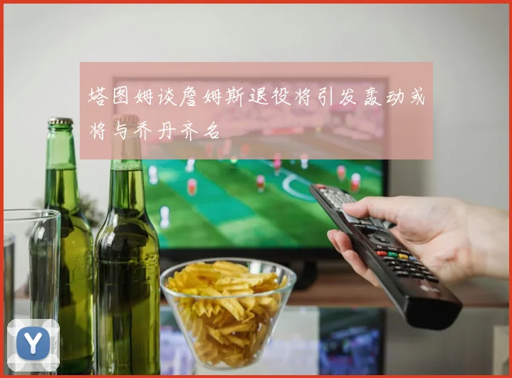 塔图姆谈詹姆斯退役将引发轰动或将与乔丹齐名