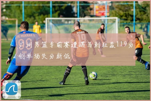 广州男篮季前赛遭遇马刺狂轰119分创单场失分新低