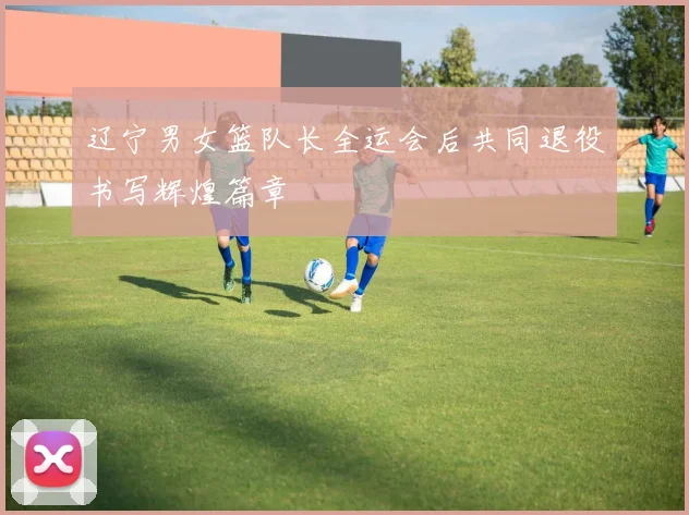 辽宁男女篮队长全运会后共同退役书写辉煌篇章