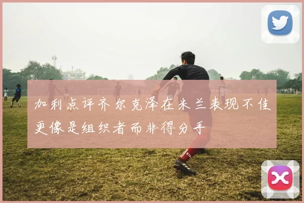 加利点评齐尔克泽在米兰表现不佳更像是组织者而非得分手