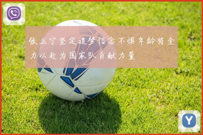张玉宁坚定追梦信念不惧年龄将全力以赴为国家队贡献力量
