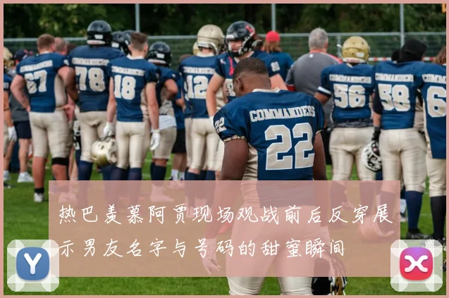 热巴羡慕阿贾现场观战前后反穿展示男友名字与号码的甜蜜瞬间