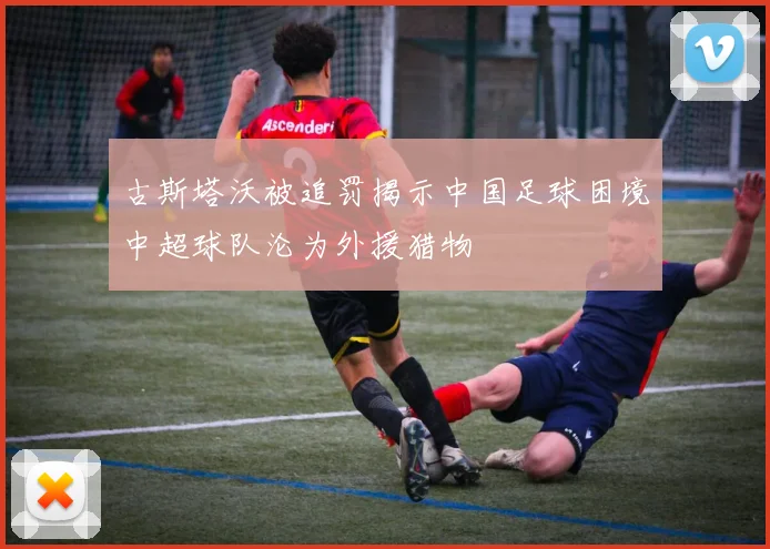 古斯塔沃被追罚揭示中国足球困境中超球队沦为外援猎物